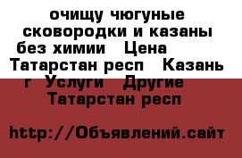 очищу чюгуные сковородки и казаны без химии › Цена ­ 200 - Татарстан респ., Казань г. Услуги » Другие   . Татарстан респ.